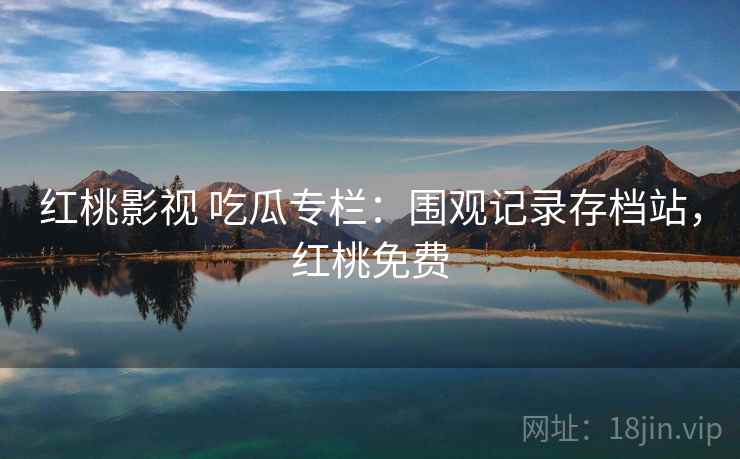 红桃影视 吃瓜专栏：围观记录存档站，红桃免费