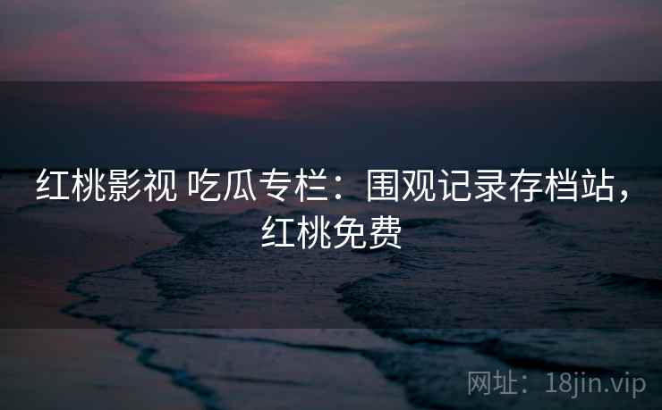 红桃影视 吃瓜专栏：围观记录存档站，红桃免费