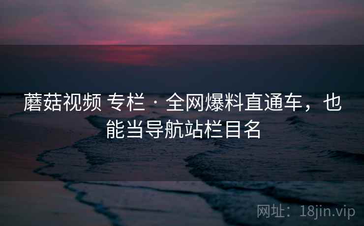 蘑菇视频 专栏 · 全网爆料直通车，也能当导航站栏目名