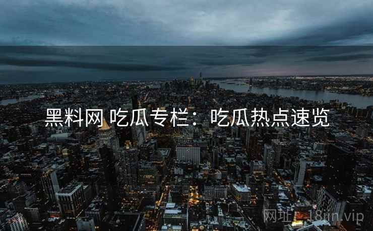 黑料网 吃瓜专栏：吃瓜热点速览
