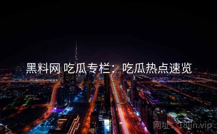 黑料网 吃瓜专栏：吃瓜热点速览