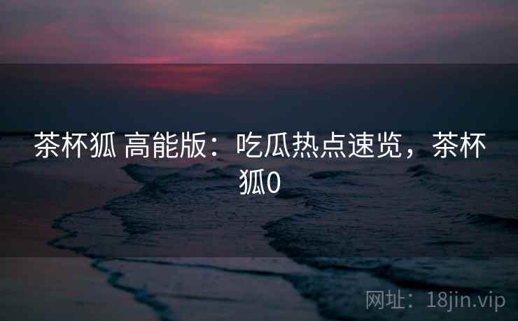 茶杯狐 高能版：吃瓜热点速览，茶杯狐0