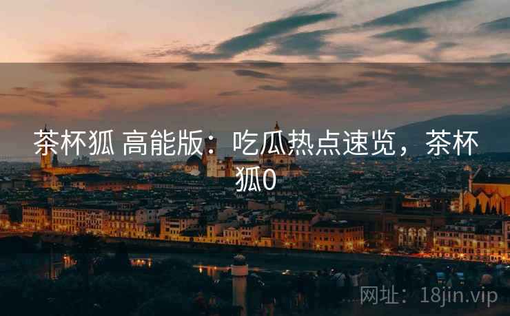 茶杯狐 高能版：吃瓜热点速览，茶杯狐0