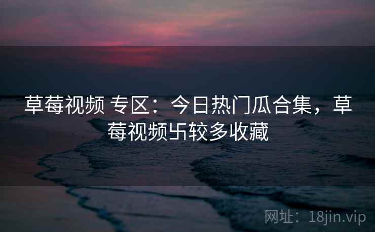 草莓视频 专区：今日热门瓜合集，草莓视频卐较多收藏