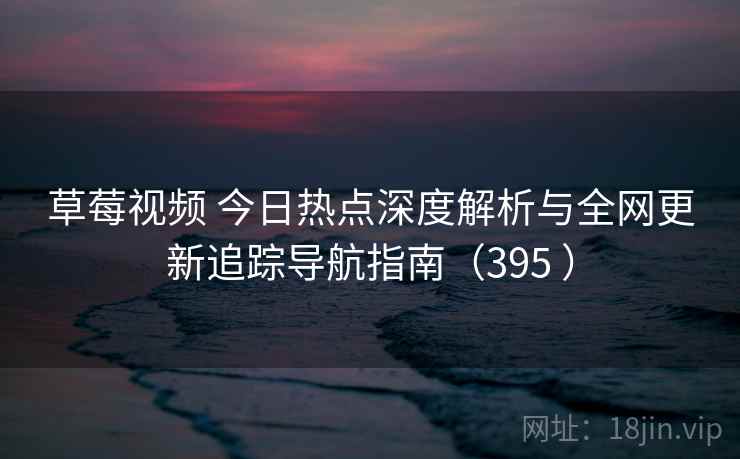 草莓视频 今日热点深度解析与全网更新追踪导航指南（395 ）