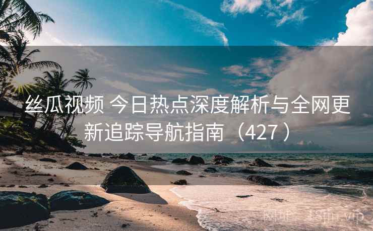 丝瓜视频 今日热点深度解析与全网更新追踪导航指南（427 ）