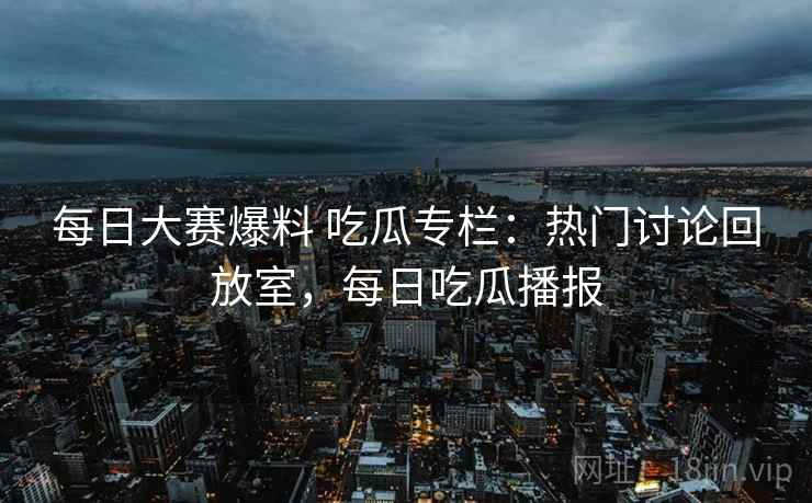 每日大赛爆料 吃瓜专栏：热门讨论回放室，每日吃瓜播报