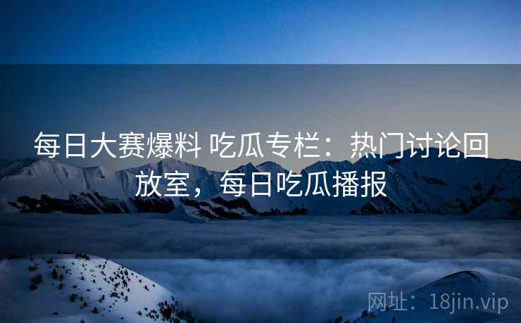 每日大赛爆料 吃瓜专栏：热门讨论回放室，每日吃瓜播报