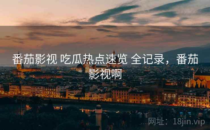 番茄影视 吃瓜热点速览 全记录，番茄影视啊