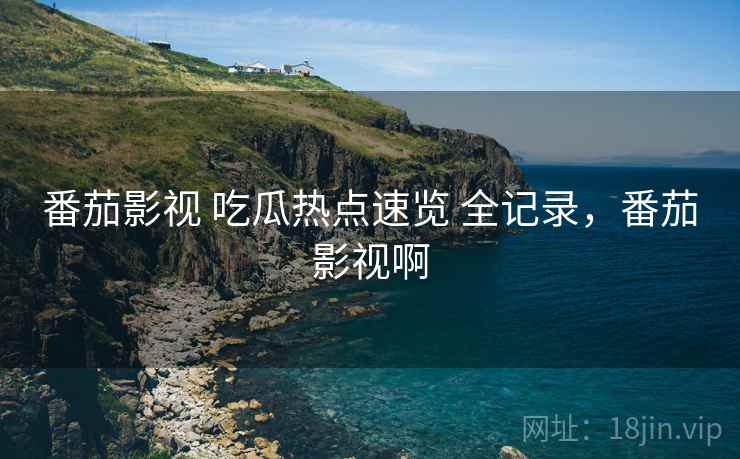 番茄影视 吃瓜热点速览 全记录，番茄影视啊