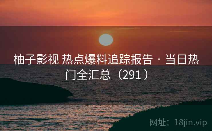 柚子影视 热点爆料追踪报告 · 当日热门全汇总（291 ）