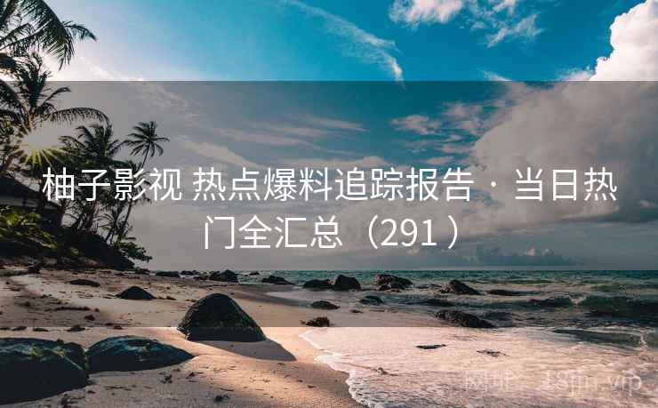 柚子影视 热点爆料追踪报告 · 当日热门全汇总（291 ）