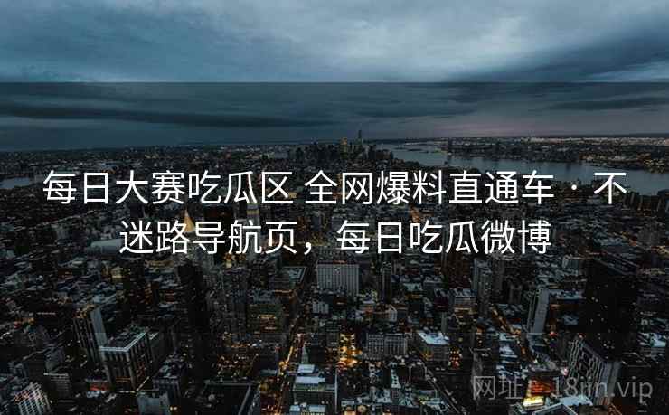 每日大赛吃瓜区 全网爆料直通车 · 不迷路导航页，每日吃瓜微博