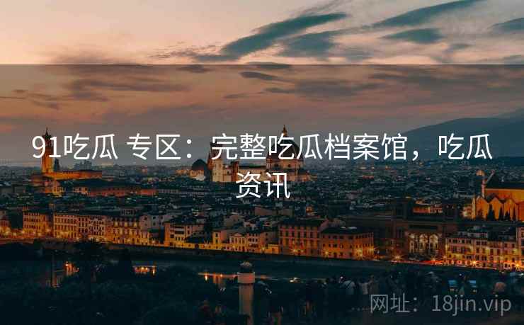 91吃瓜 专区：完整吃瓜档案馆，吃瓜资讯