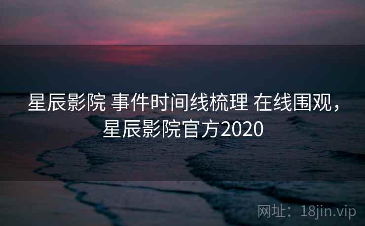 星辰影院 事件时间线梳理 在线围观，星辰影院官方2020