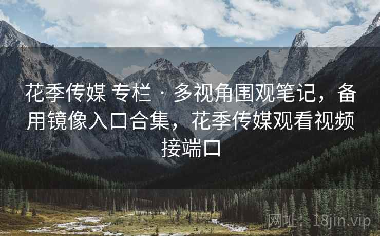 花季传媒 专栏 · 多视角围观笔记，备用镜像入口合集，花季传媒观看视频接端口