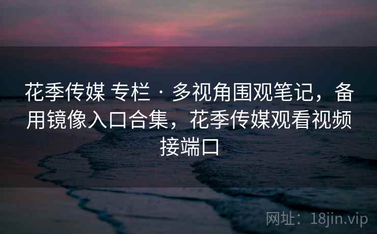 花季传媒 专栏 · 多视角围观笔记，备用镜像入口合集，花季传媒观看视频接端口