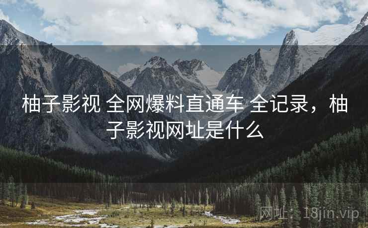 柚子影视 全网爆料直通车 全记录，柚子影视网址是什么