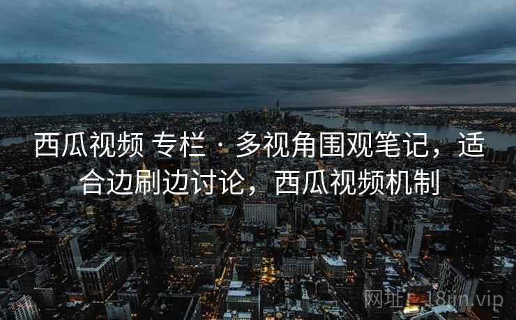 西瓜视频 专栏 · 多视角围观笔记，适合边刷边讨论，西瓜视频机制