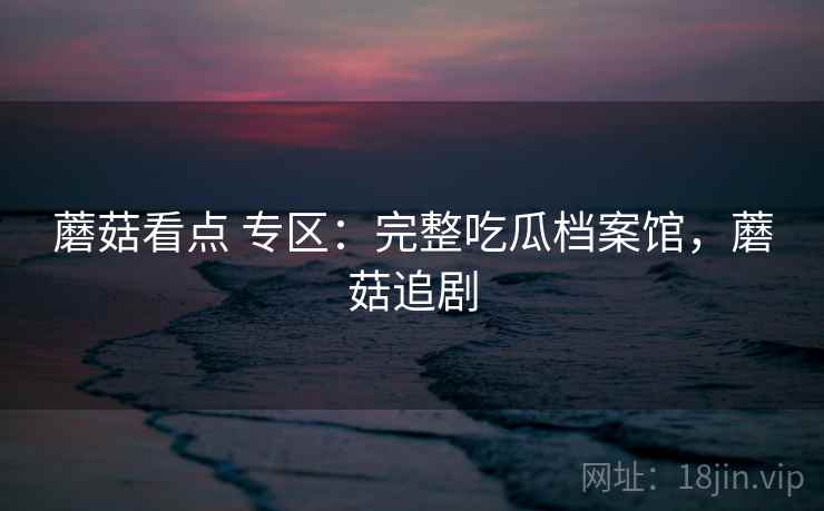 蘑菇看点 专区：完整吃瓜档案馆，蘑菇追剧