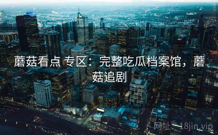蘑菇看点 专区：完整吃瓜档案馆，蘑菇追剧