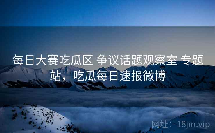 每日大赛吃瓜区 争议话题观察室 专题站，吃瓜每日速报微博