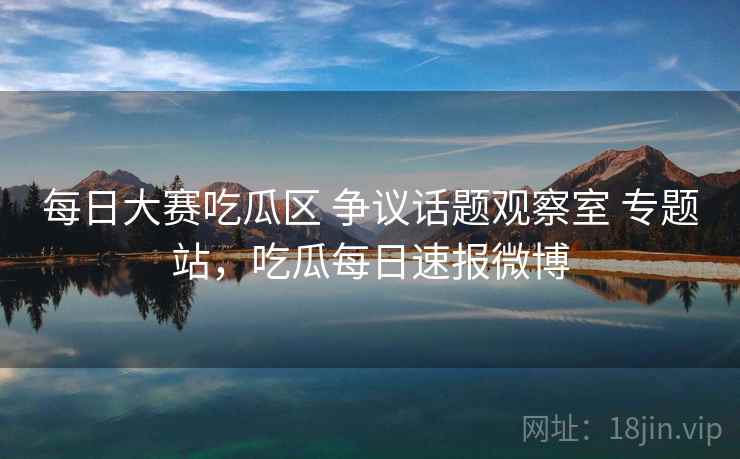 每日大赛吃瓜区 争议话题观察室 专题站，吃瓜每日速报微博
