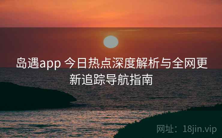 岛遇app 今日热点深度解析与全网更新追踪导航指南