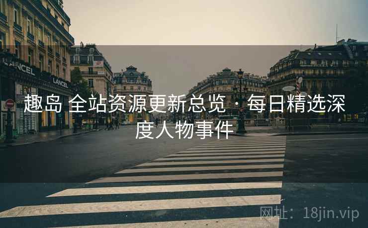 趣岛 全站资源更新总览 · 每日精选深度人物事件